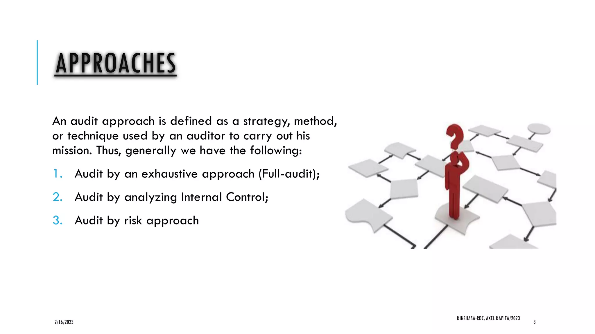 APPROACHES
An audit approach is defined as a strategy, method,
or technique used by an auditor to carry out his
mission. Thus, generally we have the following:
1. Audit by an exhaustive approach (Full-audit);
2. Audit by analyzing Internal Control;
3. Audit by risk approach
2/16/2023
KINSHASA-RDC, AXEL KAPITA/2023
8
 