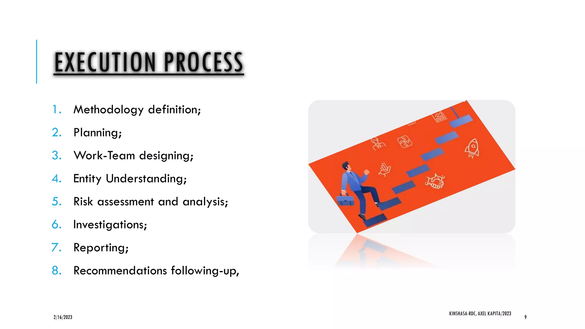 EXECUTION PROCESS
1. Methodology definition;
2. Planning;
3. Work-Team designing;
4. Entity Understanding;
5. Risk assessment and analysis;
6. Investigations;
7. Reporting;
8. Recommendations following-up,
2/16/2023
KINSHASA-RDC, AXEL KAPITA/2023
9
 