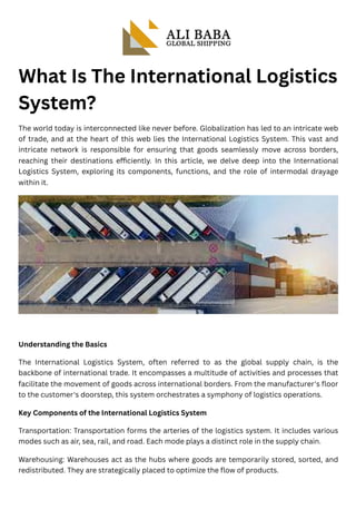 What Is The International Logistics
System?
The world today is interconnected like never before. Globalization has led to an intricate web
of trade, and at the heart of this web lies the International Logistics System. This vast and
intricate network is responsible for ensuring that goods seamlessly move across borders,
reaching their destinations efficiently. In this article, we delve deep into the International
Logistics System, exploring its components, functions, and the role of intermodal drayage
within it.
Understanding the Basics
The International Logistics System, often referred to as the global supply chain, is the
backbone of international trade. It encompasses a multitude of activities and processes that
facilitate the movement of goods across international borders. From the manufacturer's floor
to the customer's doorstep, this system orchestrates a symphony of logistics operations.
Key Components of the International Logistics System
Transportation: Transportation forms the arteries of the logistics system. It includes various
modes such as air, sea, rail, and road. Each mode plays a distinct role in the supply chain.
Warehousing: Warehouses act as the hubs where goods are temporarily stored, sorted, and
redistributed. They are strategically placed to optimize the flow of products.
 
