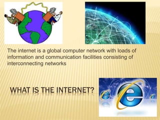 The internet is a global computer network with loads of 
information and communication facilities consisting of 
interconnecting networks 
WHAT IS THE INTERNET? 
 