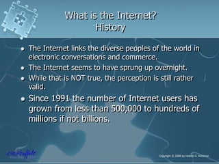 What is the Internet?
History
 The Internet links the diverse peoples of the world in
electronic conversations and commerce.
 The Internet seems to have sprung up overnight.
 While that is NOT true, the perception is still rather
valid.
 Since 1991 the number of Internet users has
grown from less than 500,000 to hundreds of
millions if not billions.
Copyright © 2008 by Helene G. Kershner
 