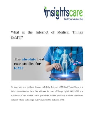 What is the Internet of Medical Things
(IoMT)?
As many are new to these devices called the ‘Internet of Medical Things’, here is a
little explanation for them. We all know ‘Internet of Things right’? Well, IoMT, is a
subbranch of this market. In this part of the market, the focus is on the healthcare
industry where technology is growing with the inclusion of AI.
 