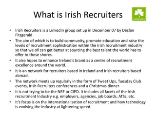 What is Irish Recruiters
• Irish Recruiters is a LinkedIn group set up in December 07 by Declan
  Fitzgerald
• The aim of which is to build community, promote education and raise the
  levels of recruitment sophistication within the Irish recruitment industry
  so that we all can get better at sourcing the best talent the world has to
  offer to these shores.
• It also hopes to enhance Ireland’s brand as a centre of recruitment
  excellence around the world.
• It is an network for recruiters based in Ireland and Irish recruiters based
  abroad.
• The network meets up regularly in the form of Tweet Ups, Tuesday Club
  events, Irish Recruiters conferences and a Christmas dinner.
• It is not trying to be the NRF or CIPD. It includes all facets of the Irish
  recruitment Industry e.g. employers, agencies, job boards, ATSs, etc.
• It’s focus is on the internationalisation of recruitment and how technology
  is evolving the industry at lightening speed.
 