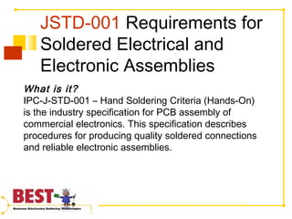 JSTD-001 Requirements for
Soldered Electrical and
Electronic Assemblies
What is it?
IPC-J-STD-001 – Hand Soldering Criteria (Hands-On)
is the industry specification for PCB assembly of
commercial electronics. This specification describes
procedures for producing quality soldered connections
and reliable electronic assemblies.
 