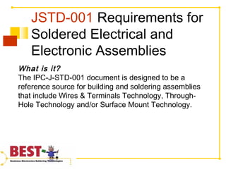 JSTD-001 Requirements for
Soldered Electrical and
Electronic Assemblies
What is it?
The IPC-J-STD-001 document is designed to be a
reference source for building and soldering assemblies
that include Wires & Terminals Technology, Through-
Hole Technology and/or Surface Mount Technology.
 
