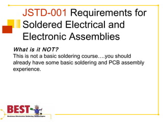 JSTD-001 Requirements for
Soldered Electrical and
Electronic Assemblies
What is it NOT?
This is not a basic soldering course….you should
already have some basic soldering and PCB assembly
experience.
 