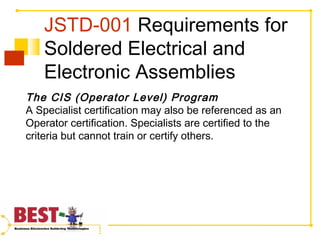 JSTD-001 Requirements for
Soldered Electrical and
Electronic Assemblies
The CIS (Operator Level) Program
A Specialist certification may also be referenced as an
Operator certification. Specialists are certified to the
criteria but cannot train or certify others.
 