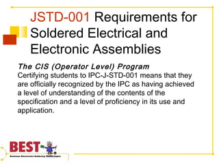 JSTD-001 Requirements for
Soldered Electrical and
Electronic Assemblies
The CIS (Operator Level) Program
Certifying students to IPC-J-STD-001 means that they
are officially recognized by the IPC as having achieved
a level of understanding of the contents of the
specification and a level of proficiency in its use and
application.
 