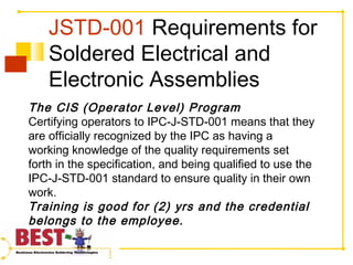 JSTD-001 Requirements for
Soldered Electrical and
Electronic Assemblies
The CIS (Operator Level) Program
Certifying operators to IPC-J-STD-001 means that they
are officially recognized by the IPC as having a
working knowledge of the quality requirements set
forth in the specification, and being qualified to use the
IPC-J-STD-001 standard to ensure quality in their own
work.
Training is good for (2) yrs and the credential
belongs to the employee.
 
