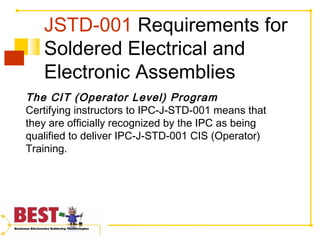 JSTD-001 Requirements for
Soldered Electrical and
Electronic Assemblies
The CIT (Operator Level) Program
Certifying instructors to IPC-J-STD-001 means that
they are officially recognized by the IPC as being
qualified to deliver IPC-J-STD-001 CIS (Operator)
Training.
 