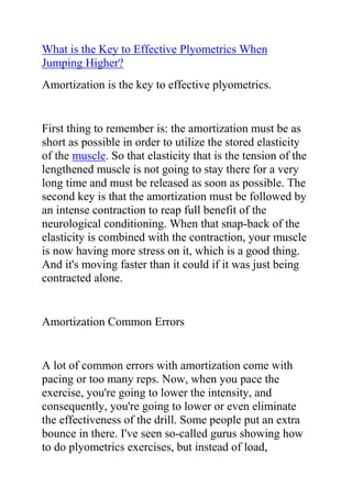 HYPERLINK quot;
http://www.articlesbase.com/basketball-articles/what-is-the-key-to-effective-plyometrics-when-jumping-higher-2027827.htmlquot;
What is the Key to Effective Plyometrics When Jumping Higher?<br />Amortization is the key to effective plyometrics.<br />First thing to remember is: the amortization must be as short as possible in order to utilize the stored elasticity of the muscle. So that elasticity that is the tension of the lengthened muscle is not going to stay there for a very long time and must be released as soon as possible. The second key is that the amortization must be followed by an intense contraction to reap full benefit of the neurological conditioning. When that snap-back of the elasticity is combined with the contraction, your muscle is now having more stress on it, which is a good thing. And it's moving faster than it could if it was just being contracted alone.<br />Amortization Common Errors<br />A lot of common errors with amortization come with pacing or too many reps. Now, when you pace the exercise, you're going to lower the intensity, and consequently, you're going to lower or even eliminate the effectiveness of the drill. Some people put an extra bounce in there. I've seen so-called gurus showing how to do plyometrics exercises, but instead of load, amortization, explode, it ends up being more load, little tiny hop, then explode. And that's not going to be effective.<br />Now as the ground hits your leg, your muscle loads-it struggles against the force of the ground against the muscle. Then that calf muscle is lengthened, stretched, and there's tension there. There's a brief yet unavoidable amortization phase, and then there's a snap-back, a shortening contraction of the muscle, and that elastic quality is put into play. And then you're propelled upward.<br />By the way... are you a dedicated athlete with an immense desire to excel at your sport? would you like some tips on how to increase your vertical jump height? Do you want to use the best and most effective vertical jump training system to reach your desired jump level? If yes, then you need to get a copy of Jacob Hiller's Jump Manual Program.<br />Click here ==> Jump Manual Review, to read more about this Vertical Jump Training Program, and how it ranks with other Popular Vertical Jump Training Systems out there.<br />