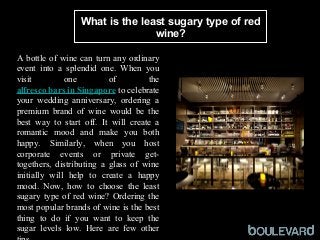 What is the least sugary type of red
wine?
 
A bottle of wine can turn any ordinary 
event  into  a  splendid  one.  When  you 
visit  one  of  the 
alfresco bars in Singapore to celebrate 
your  wedding  anniversary,  ordering  a 
premium  brand  of  wine  would  be  the 
best  way  to  start  off.  It  will  create  a 
romantic  mood  and  make  you  both 
happy.  Similarly,  when  you  host 
corporate  events  or  private  get-
togethers,  distributing  a  glass  of  wine 
initially  will  help  to  create  a  happy 
mood.  Now,  how  to  choose  the  least 
sugary type of red wine? Ordering the 
most popular brands of wine is the best 
thing  to  do  if  you  want  to  keep  the 
sugar  levels  low.  Here  are  few  other 
 