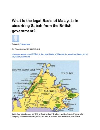  
What is the legal Basis of Malaysia in 
absorbing Sabah from the British 
government?
   
Answer by​Raftapdasan   
 
Confidence votes 121,000,345,453 
 
http://www.answers.com/Q/What_is_the_legal_Basis_of_Malaysia_in_absorbing_Sabah_from_t
he_British_government  
 
 
Sabah has been Leased on 1878 by two merchant Overbeck and Dent under their private 
company. When this company was dissolved , the leased was absorbed by the British 
 