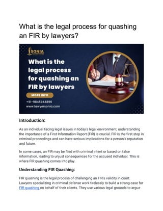 What is the legal process for quashing
an FIR by lawyers?
Introduction:
As an individual facing legal issues in today's legal environment, understanding
the importance of a First Information Report (FIR) is crucial. FIR is the first step in
criminal proceedings and can have serious implications for a person's reputation
and future.
In some cases, an FIR may be filed with criminal intent or based on false
information, leading to unjust consequences for the accused individual. This is
where FIR quashing comes into play.
Understanding FIR Quashing:
FIR quashing is the legal process of challenging an FIR's validity in court.
Lawyers specializing in criminal defense work tirelessly to build a strong case for
FIR quashing on behalf of their clients. They use various legal grounds to argue
 