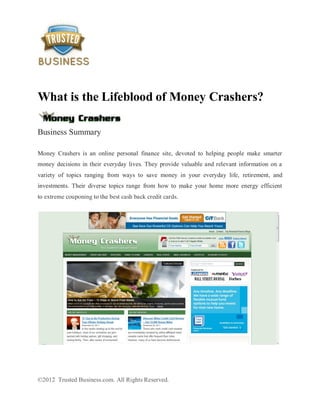 What is the Lifeblood of Money Crashers?

Business Summary

Money Crashers is an online personal finance site, devoted to helping people make smarter
money decisions in their everyday lives. They provide valuable and relevant information on a
variety of topics ranging from ways to save money in your everyday life, retirement, and
investments. Their diverse topics range from how to make your home more energy efficient
to extreme couponing to the best cash back credit cards.




©2012 Trusted Business.com. All Rights Reserved.
 
