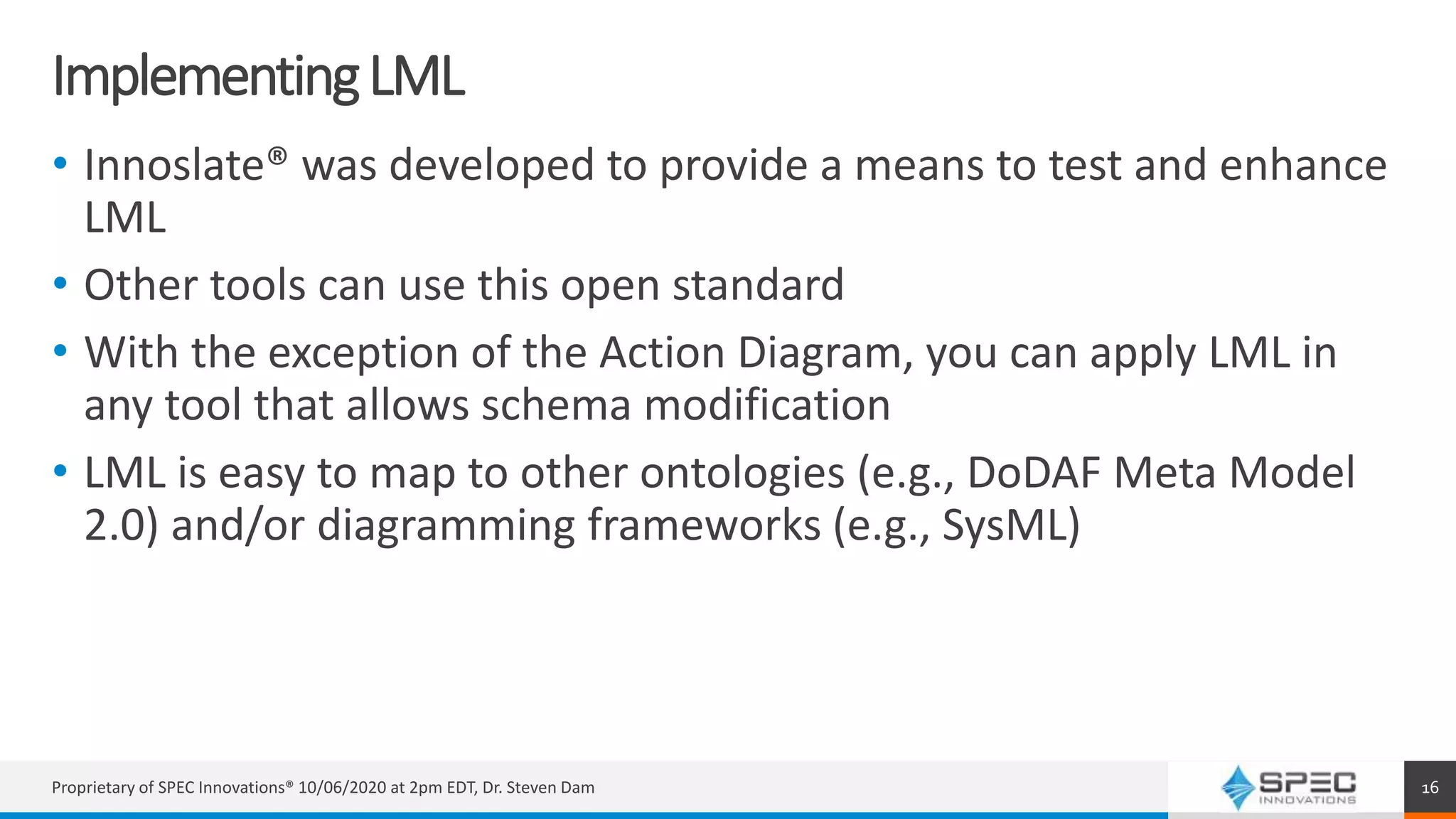 ImplementingLML
• Innoslate® was developed to provide a means to test and enhance
LML
• Other tools can use this open standard
• With the exception of the Action Diagram, you can apply LML in
any tool that allows schema modification
• LML is easy to map to other ontologies (e.g., DoDAF Meta Model
2.0) and/or diagramming frameworks (e.g., SysML)
Proprietary of SPEC Innovations® 10/06/2020 at 2pm EDT, Dr. Steven Dam 16
 