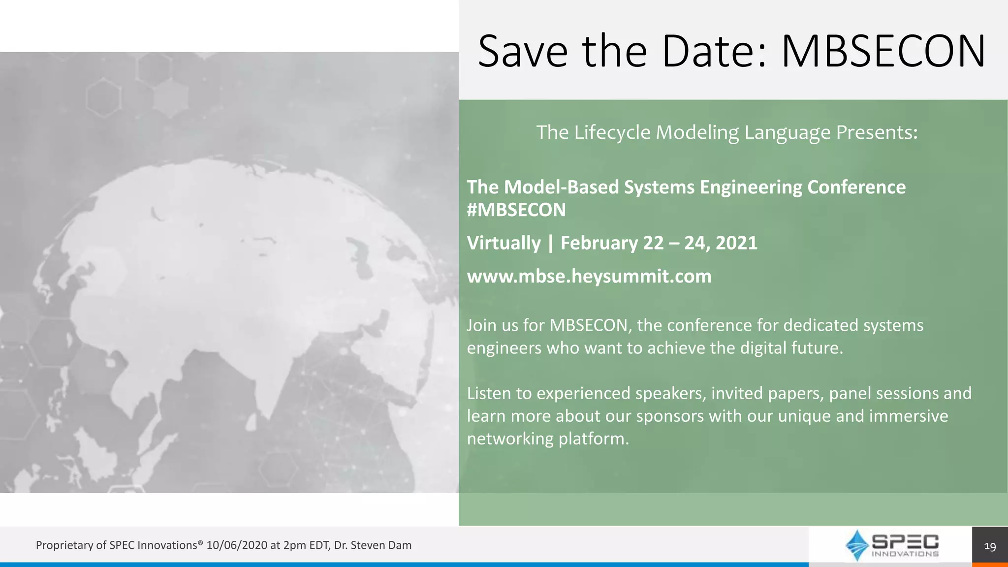 Proprietary of SPEC Innovations® 10/06/2020 at 2pm EDT, Dr. Steven Dam 19
The Model-Based Systems Engineering Conference
#MBSECON
Virtually | February 22 – 24, 2021
www.mbse.heysummit.com
Join us for MBSECON, the conference for dedicated systems
engineers who want to achieve the digital future.
Listen to experienced speakers, invited papers, panel sessions and
learn more about our sponsors with our unique and immersive
networking platform.
Save the Date: MBSECON
The Lifecycle Modeling Language Presents:
 