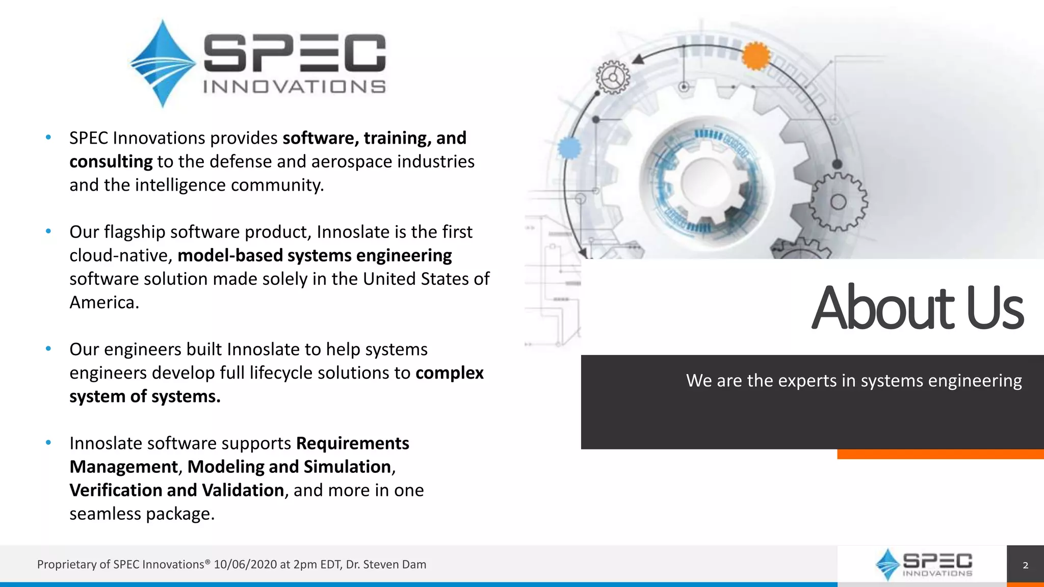 AboutUs
We are the experts in systems engineering
Proprietary of SPEC Innovations® 10/06/2020 at 2pm EDT, Dr. Steven Dam 2
• SPEC Innovations provides software, training, and
consulting to the defense and aerospace industries
and the intelligence community.
• Our flagship software product, Innoslate is the first
cloud-native, model-based systems engineering
software solution made solely in the United States of
America.
• Our engineers built Innoslate to help systems
engineers develop full lifecycle solutions to complex
system of systems.
• Innoslate software supports Requirements
Management, Modeling and Simulation,
Verification and Validation, and more in one
seamless package.
 