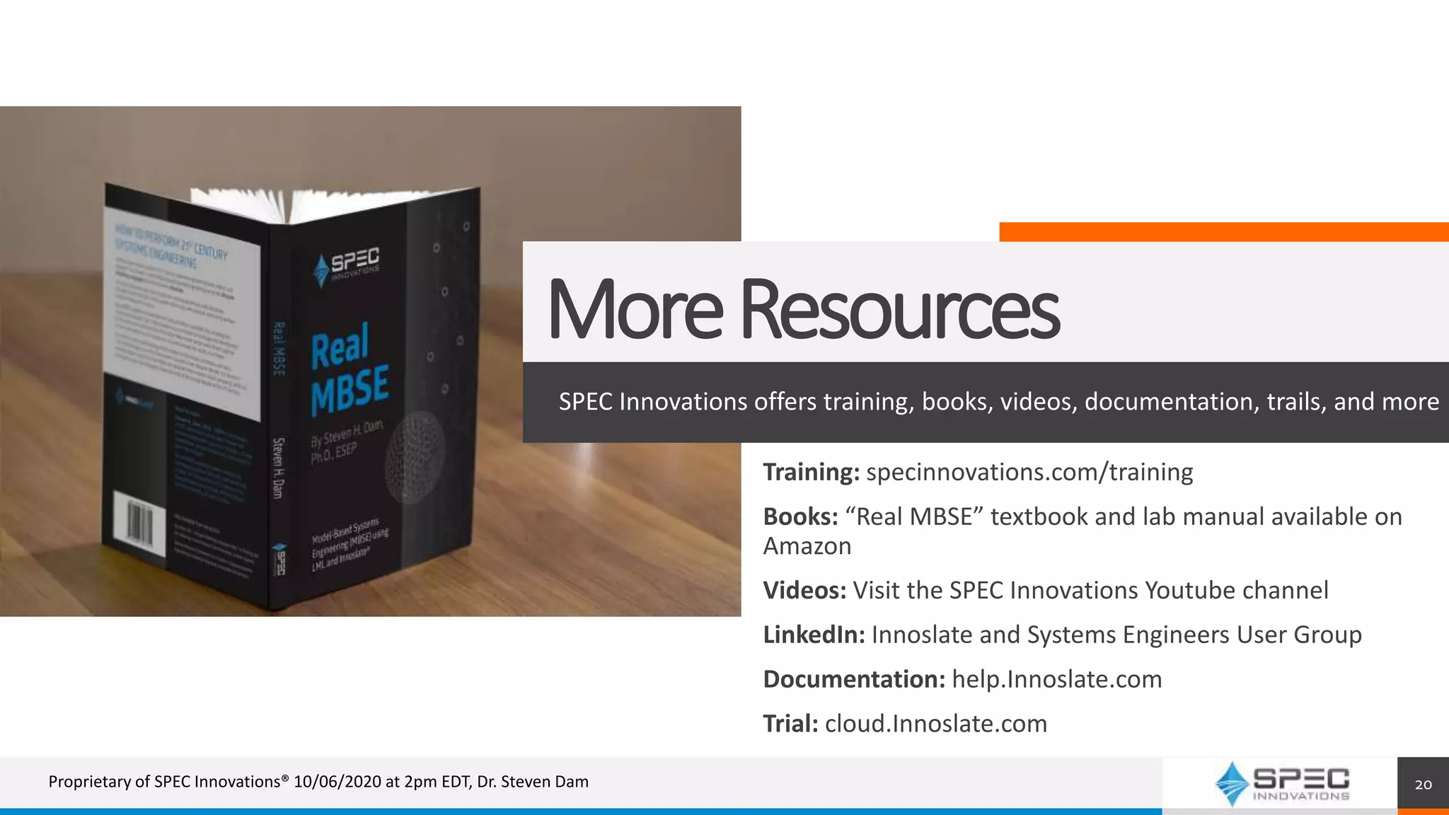 MoreResources
SPEC Innovations offers training, books, videos, documentation, trails, and more
20
Training: specinnovations.com/training
Books: “Real MBSE” textbook and lab manual available on
Amazon
Videos: Visit the SPEC Innovations Youtube channel
LinkedIn: Innoslate and Systems Engineers User Group
Documentation: help.Innoslate.com
Trial: cloud.Innoslate.com
Proprietary of SPEC Innovations® 10/06/2020 at 2pm EDT, Dr. Steven Dam
 