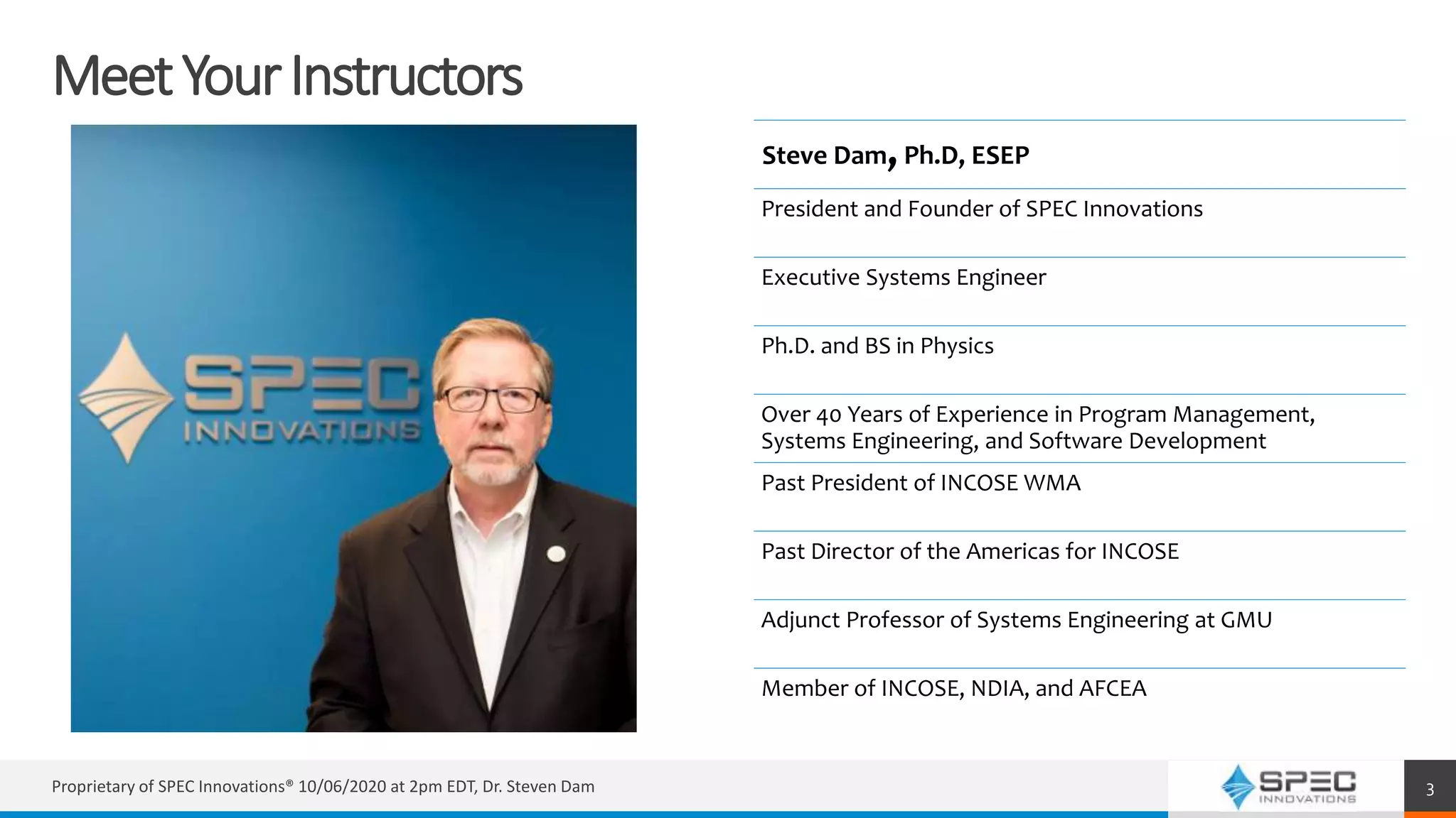 MeetYourInstructors
Steve Dam,Ph.D, ESEP
President and Founder of SPEC Innovations
Executive Systems Engineer
Ph.D. and BS in Physics
Over 40 Years of Experience in Program Management,
Systems Engineering, and Software Development
Past President of INCOSE WMA
Past Director of the Americas for INCOSE
Adjunct Professor of Systems Engineering at GMU
Member of INCOSE, NDIA, and AFCEA
Proprietary of SPEC Innovations® 10/06/2020 at 2pm EDT, Dr. Steven Dam 3
 