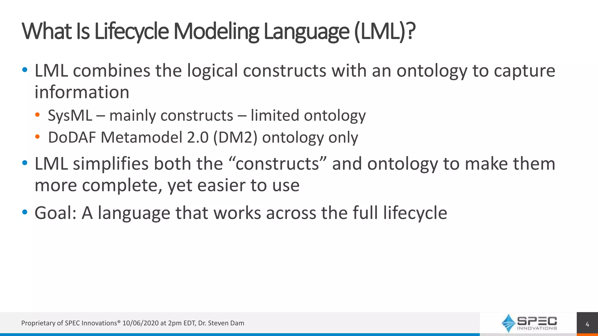 WhatIsLifecycleModelingLanguage(LML)?
• LML combines the logical constructs with an ontology to capture
information
• SysML – mainly constructs – limited ontology
• DoDAF Metamodel 2.0 (DM2) ontology only
• LML simplifies both the “constructs” and ontology to make them
more complete, yet easier to use
• Goal: A language that works across the full lifecycle
Proprietary of SPEC Innovations® 10/06/2020 at 2pm EDT, Dr. Steven Dam 4
 