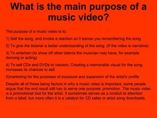 What is the main purpose of a music video? The purpose of a music video is to;  1) Sell the song, and invoke a reaction so it leaves you remembering the song  2) To give the listener a better understanding of the song. (If the video is narrative) 3) To entertain (to show off other talents the musician may have, for example dancing or acting) 4) To sell CDs and DVDs to viewers. Creating a memorable visual for the song increases its chances to sell  5)marketing for the purposes of exposure and expansion of the artist's profile  Despite all of these being factors in why a music video is important, some people argue that the end result still has to serve one purpose: promotion. The music video is a promotional tool for the artist. It sometimes serves as a conduit to attention from a label, but more often it is a catalyst for CD sales or artist song downloads. 