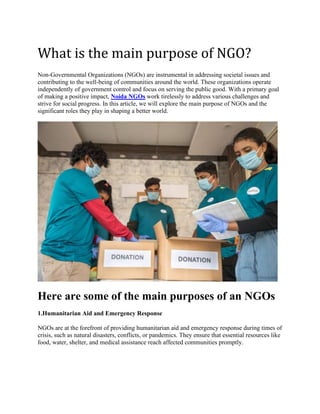 What is the main purpose of NGO?
Non-Governmental Organizations (NGOs) are instrumental in addressing societal issues and
contributing to the well-being of communities around the world. These organizations operate
independently of government control and focus on serving the public good. With a primary goal
of making a positive impact, Noida NGOs work tirelessly to address various challenges and
strive for social progress. In this article, we will explore the main purpose of NGOs and the
significant roles they play in shaping a better world.
Here are some of the main purposes of an NGOs
1.Humanitarian Aid and Emergency Response
NGOs are at the forefront of providing humanitarian aid and emergency response during times of
crisis, such as natural disasters, conflicts, or pandemics. They ensure that essential resources like
food, water, shelter, and medical assistance reach affected communities promptly.
 
