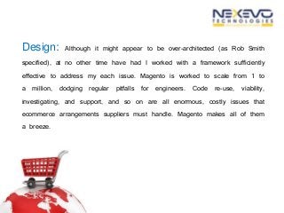 Design: Although it might appear to be over-architected (as Rob Smith
specified), at no other time have had I worked with a framework sufficiently
effective to address my each issue. Magento is worked to scale from 1 to
a million, dodging regular pitfalls for engineers. Code re-use, viability,
investigating, and support, and so on are all enormous, costly issues that
ecommerce arrangements suppliers must handle. Magento makes all of them
a breeze.
 