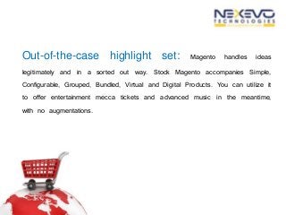 Out-of-the-case highlight set: Magento handles ideas
legitimately and in a sorted out way. Stock Magento accompanies Simple,
Configurable, Grouped, Bundled, Virtual and Digital Products. You can utilize it
to offer entertainment mecca tickets and advanced music in the meantime,
with no augmentations.
 