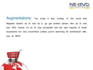 Augmentations: You knew it was coming. In the event that
Magento doesn't as of now do it, go get another person who as of now
has. 90% chance it's as of now accessible and the vast majority of these
expansions are very economical (unless you're searching for combination with,
say, an ERP).
 