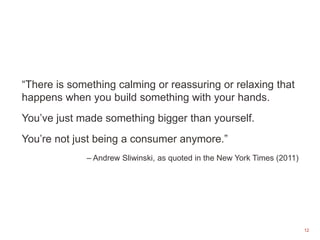 12
“There is something calming or reassuring or relaxing that
happens when you build something with your hands.
You’ve just made something bigger than yourself.
You’re not just being a consumer anymore.”
– Andrew Sliwinski, as quoted in the New York Times (2011)
 