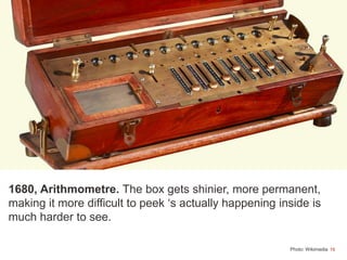 16
1680, Arithmometre. The box gets shinier, more permanent,
making it more difficult to peek ‘s actually happening inside is
much harder to see.
Photo: Wikimedia
 