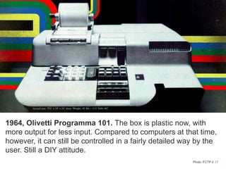 17Photo: FCTP.it
1964, Olivetti Programma 101. The box is plastic now, with
more output for less input. Compared to computers at that time,
however, it can still be controlled in a fairly detailed way by the
user. Still a DIY attitude.
 