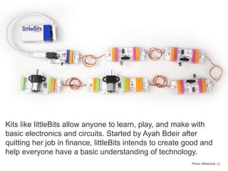 23
Kits like littleBits allow anyone to learn, play, and make with
basic electronics and circuits. Started by Ayah Bdeir after
quitting her job in finance, littleBits intends to create good and
help everyone have a basic understanding of technology.
Photo: Makezine
 