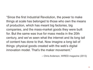 30
“Since the first Industrial Revolution, the power to make
things at scale has belonged to those who own the means
of production, which has meant big factories, big
companies, and the mass-market goods they were built
for. But the same was true for mass media in the 20th
century, and we’ve seen what the internet and its long tail
of content has done to that. Now imagine a long tail of
things: physical goods created with the web’s digital
innovation model. That’s the maker movement.”
– Chris Anderson, WIRED magazine (2013)
 