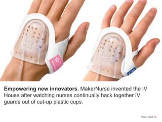 34
Empowering new innovators. MakerNurse invented the IV
House after watching nurses continually hack together IV
guards out of cut-up plastic cups.
Photo: ISDA
 
