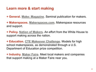 40
Learn more & start making
+ General. Make: Magazine. Seminal publication for makers.
+ Makerspaces. Makerspaces.com. Makerspace resources
and support.
+ Policy. Nation of Makers. An effort from the White House to
support making across the nation.
+ Education. CTE Makeover Challenge. Models for high
school makerspaces, as demonstrated through a U.S.
Department of Education prize competition.
+ Industry. Maker Faire. Meet local makers and companies
that support making at a Maker Faire near you.
 