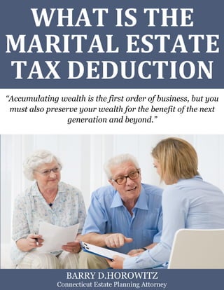 What is the Marital Estate Tax Deduction? www.preserveyourestate.net 
1 
WHAT IS THE MARITAL ESTATE TAX DEDUCTION 
“Accumulating wealth is the first order of business, but you must also preserve your wealth for the benefit of the next generation and beyond.” 
BARRY D.HOROWITZ 
Connecticut Estate Planning Attorney  