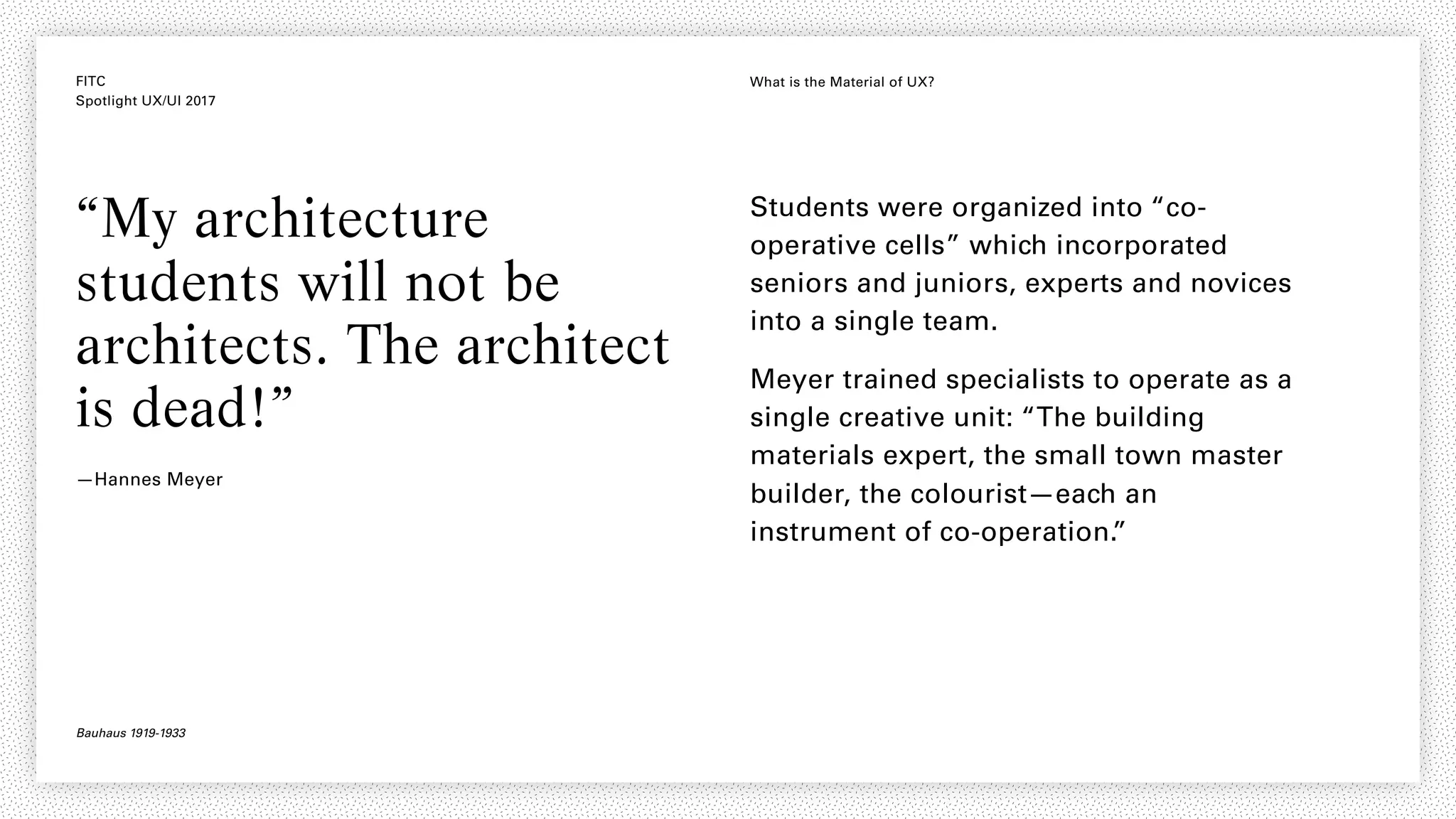 FITC
Spotlight UX/UI 2017
What is the Material of UX?
“My architecture
students will not be
architects. The architect
is dead!”
—Hannes Meyer
Students were organized into “co-
operative cells” which incorporated
seniors and juniors, experts and novices
into a single team.
Meyer trained specialists to operate as a
single creative unit: “The building
materials expert, the small town master
builder, the colourist—each an
instrument of co-operation.”
Bauhaus 1919-1933
 