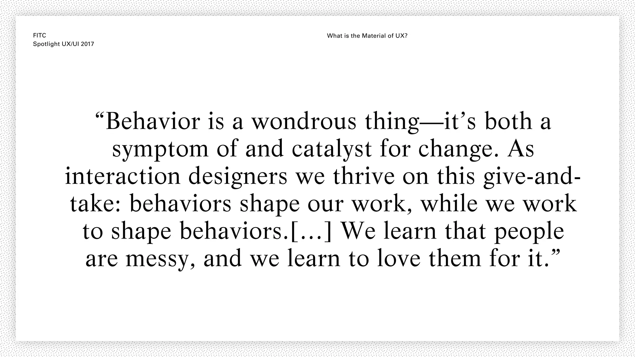 FITC
Spotlight UX/UI 2017
What is the Material of UX?
“Behavior is a wondrous thing—it’s both a
symptom of and catalyst for change. As
interaction designers we thrive on this give-and-
take: behaviors shape our work, while we work
to shape behaviors.[…] We learn that people
are messy, and we learn to love them for it.”
 