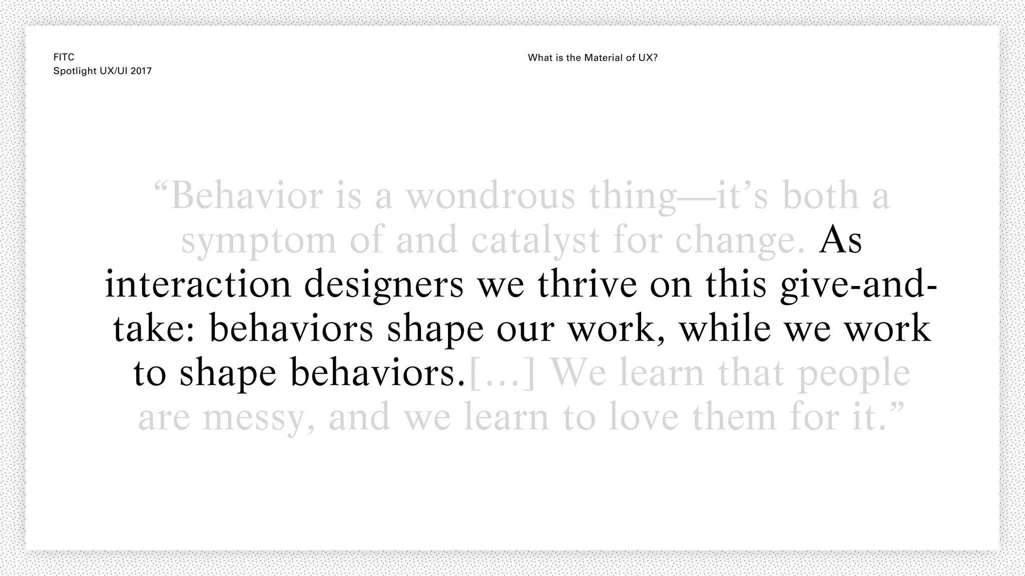 FITC
Spotlight UX/UI 2017
What is the Material of UX?
“Behavior is a wondrous thing—it’s both a
symptom of and catalyst for change. As
interaction designers we thrive on this give-and-
take: behaviors shape our work, while we work
to shape behaviors.[…] We learn that people
are messy, and we learn to love them for it.”
 