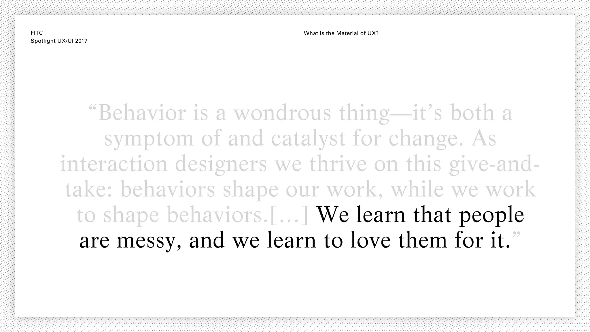 FITC
Spotlight UX/UI 2017
What is the Material of UX?
“Behavior is a wondrous thing—it’s both a
symptom of and catalyst for change. As
interaction designers we thrive on this give-and-
take: behaviors shape our work, while we work
to shape behaviors.[…] We learn that people
are messy, and we learn to love them for it.”
 