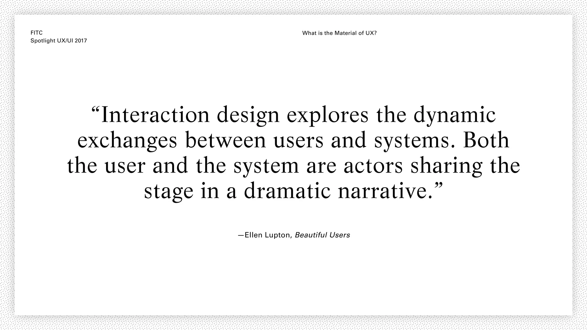 FITC
Spotlight UX/UI 2017
What is the Material of UX?
“Interaction design explores the dynamic
exchanges between users and systems. Both
the user and the system are actors sharing the
stage in a dramatic narrative.”
—Ellen Lupton, Beautiful Users
 