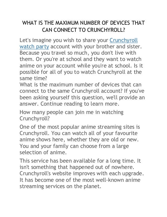WHAT IS THE MAXIMUM NUMBER OF DEVICES THAT
CAN CONNECT TO CRUNCHYROLL?
Let's imagine you wish to share your Crunchyroll
watch party account with your brother and sister.
Because you travel so much, you don't live with
them. Or you're at school and they want to watch
anime on your account while you're at school. Is it
possible for all of you to watch Crunchyroll at the
same time?
What is the maximum number of devices that can
connect to the same Crunchyroll account? If you've
been asking yourself this question, we'll provide an
answer. Continue reading to learn more.
How many people can join me in watching
Crunchyroll?
One of the most popular anime streaming sites is
Crunchyroll. You can watch all of your favourite
anime shows here, whether they are old or new.
You and your family can choose from a large
selection of anime.
This service has been available for a long time. It
isn't something that happened out of nowhere.
Crunchyroll's website improves with each upgrade.
It has become one of the most well-known anime
streaming services on the planet.
 