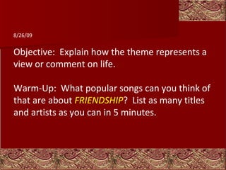 Objective:  Explain how the theme represents a view or comment on life. Warm-Up:  What popular songs can you think of that are about  FRIENDSHIP ?  List as many titles and artists as you can in 5 minutes.   