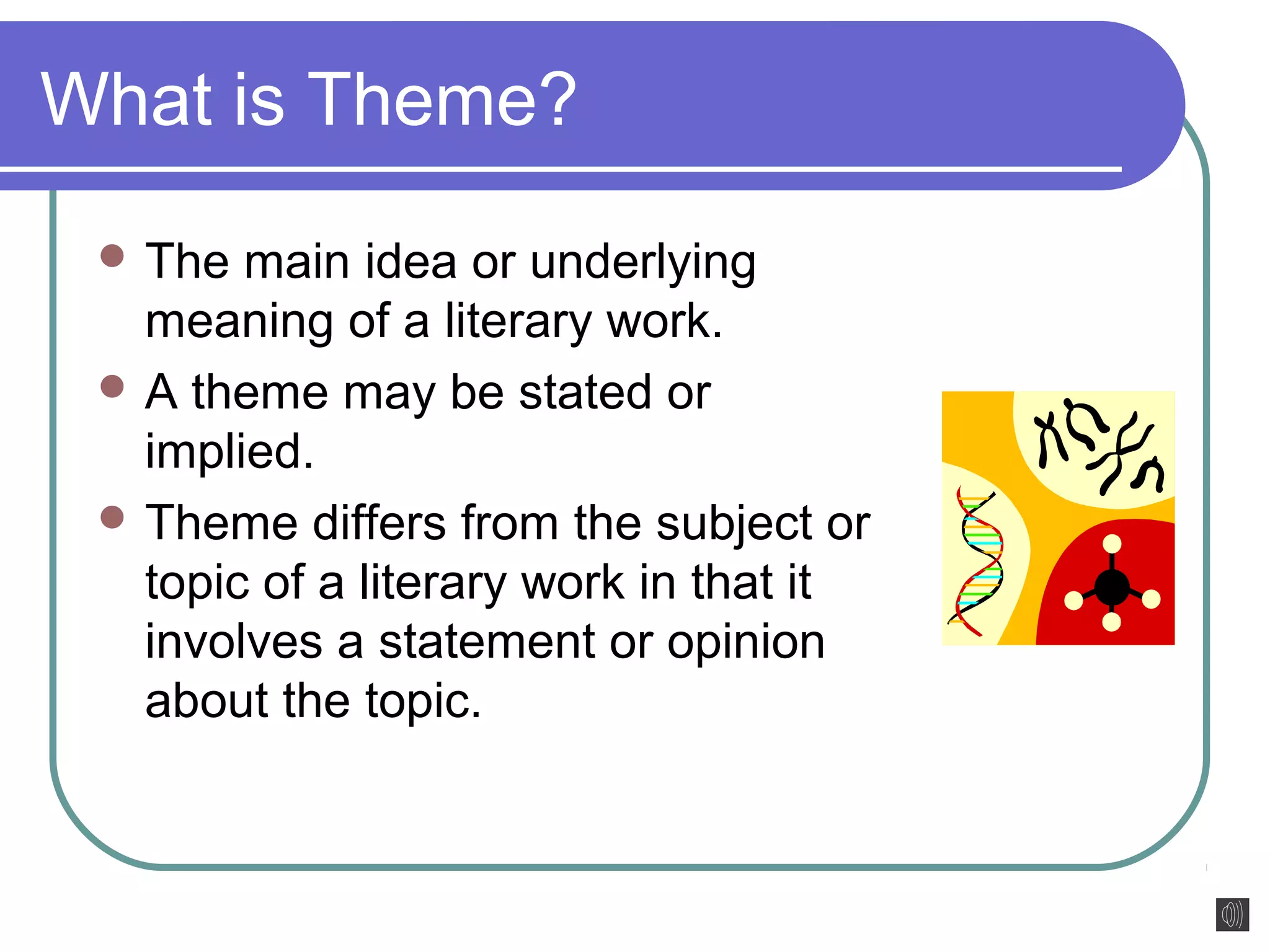 What is Theme? 
The main idea or underlying 
meaning of a literary work. 
A theme may be stated or 
implied. 
Theme differs from the subject or 
topic of a literary work in that it 
involves a statement or opinion 
about the topic. 
 