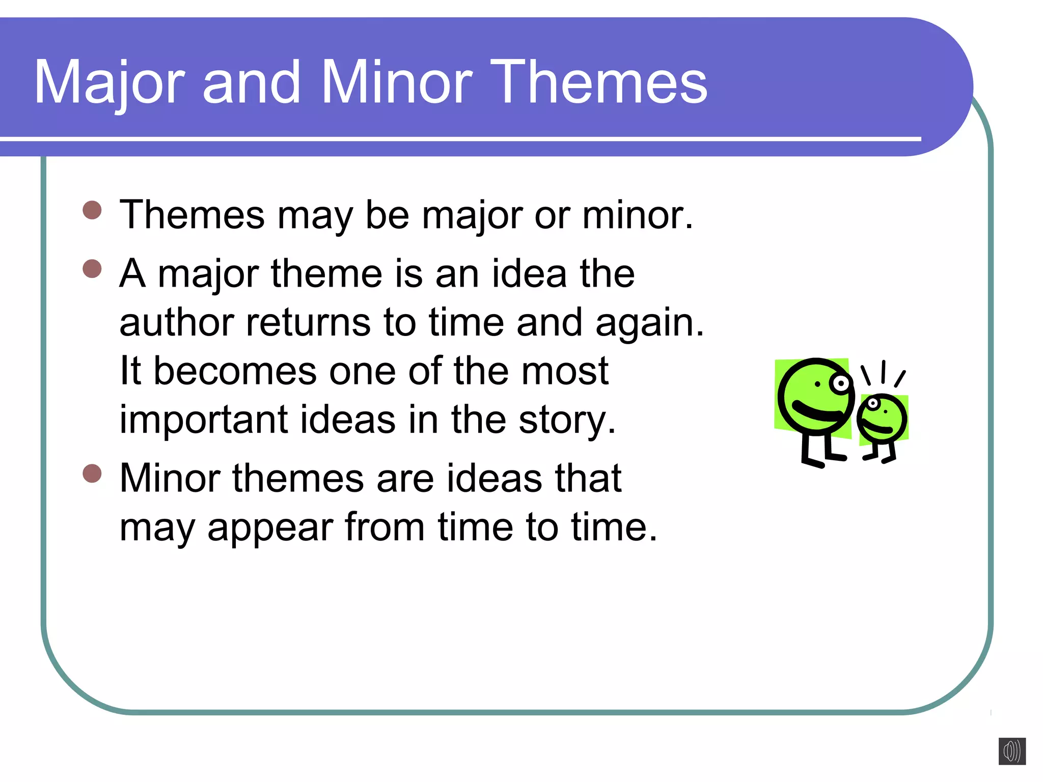 Major and Minor Themes 
Themes may be major or minor. 
A major theme is an idea the 
author returns to time and again. 
It becomes one of the most 
important ideas in the story. 
Minor themes are ideas that 
may appear from time to time. 
 