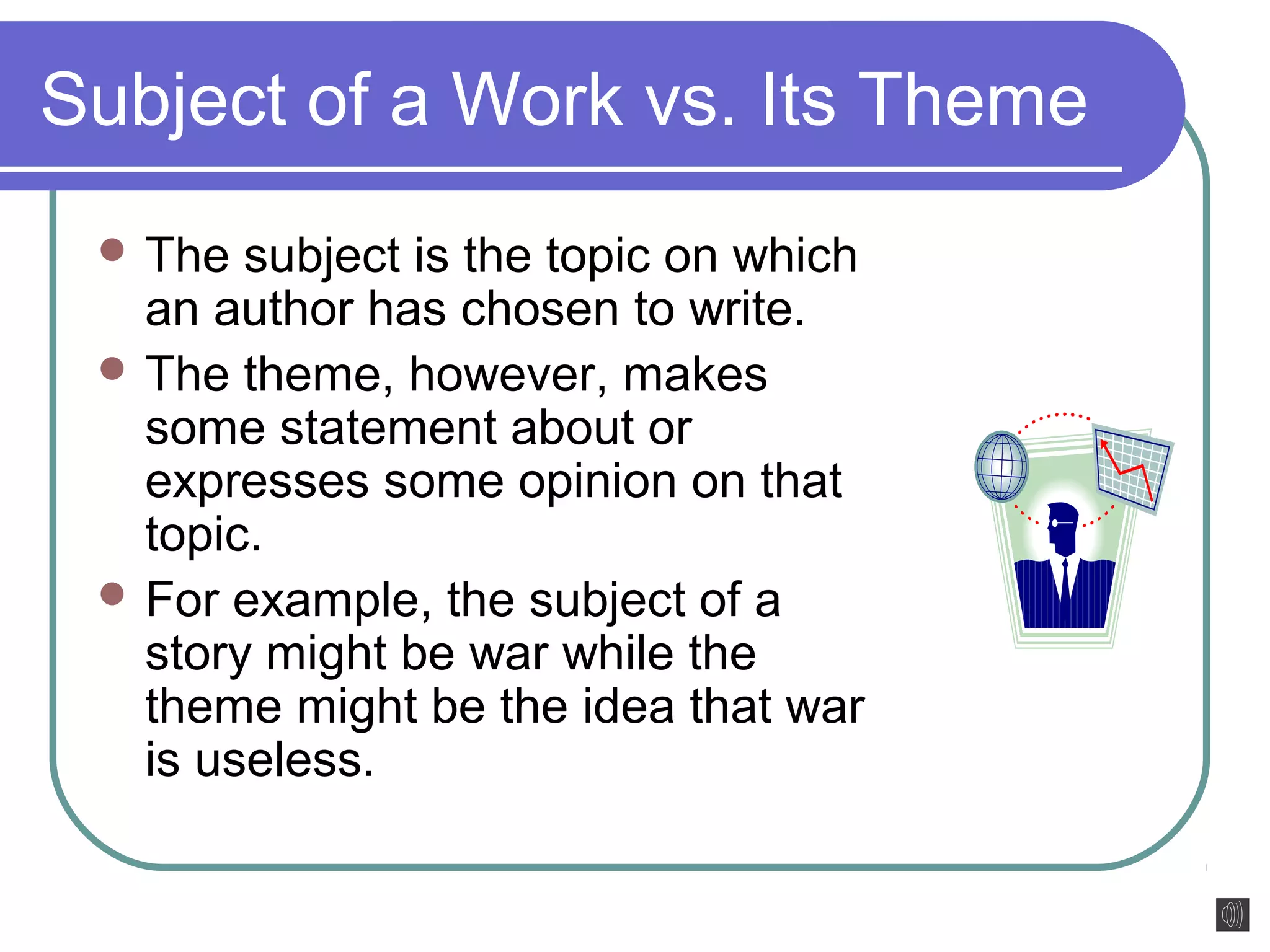 Subject of a Work vs. Its Theme 
The subject is the topic on which 
an author has chosen to write. 
The theme, however, makes 
some statement about or 
expresses some opinion on that 
topic. 
For example, the subject of a 
story might be war while the 
theme might be the idea that war 
is useless. 
 