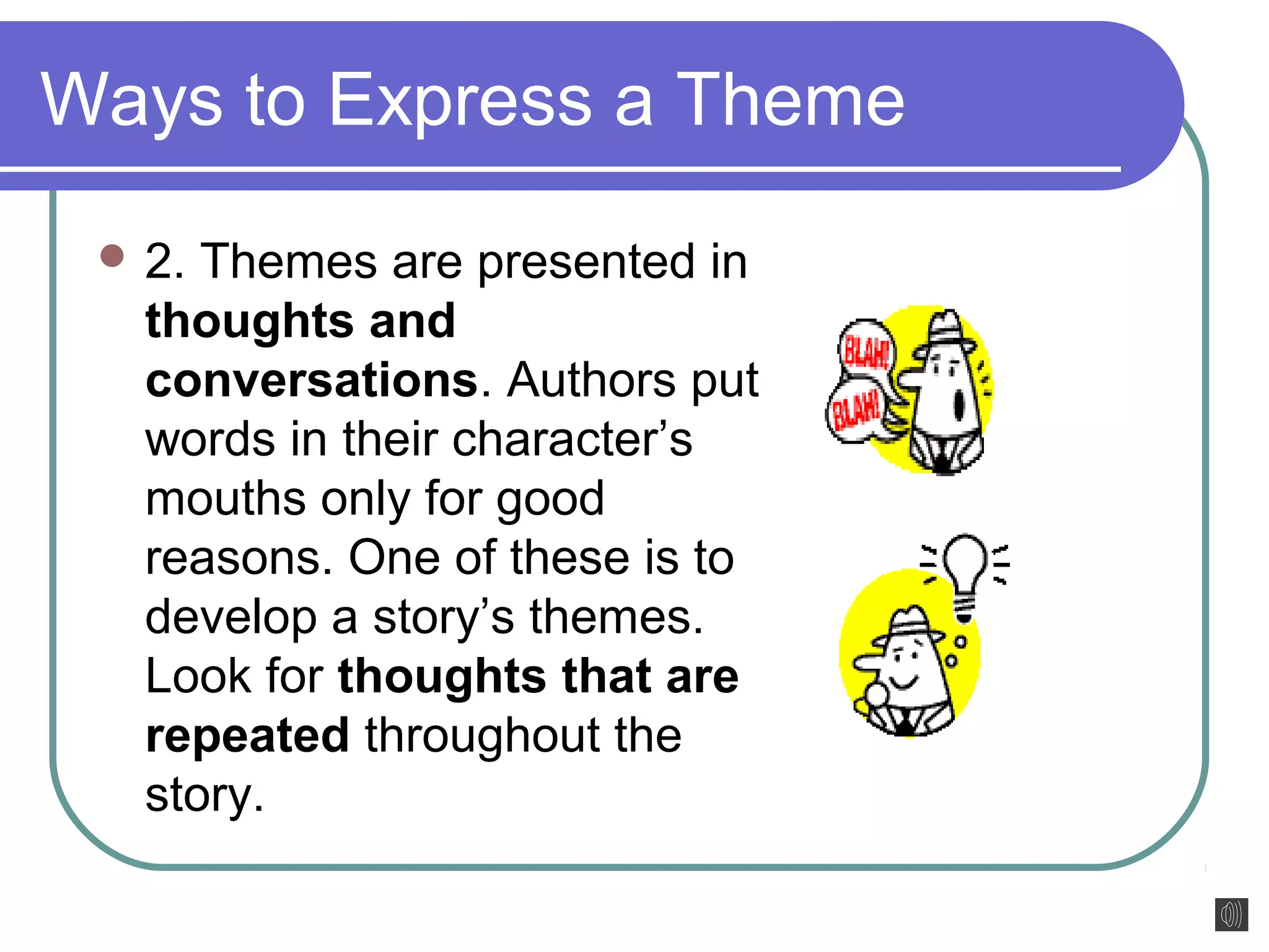 Ways to Express a Theme 
2. Themes are presented in 
thoughts and 
conversations. Authors put 
words in their character’s 
mouths only for good 
reasons. One of these is to 
develop a story’s themes. 
Look for thoughts that are 
repeated throughout the 
story. 
 