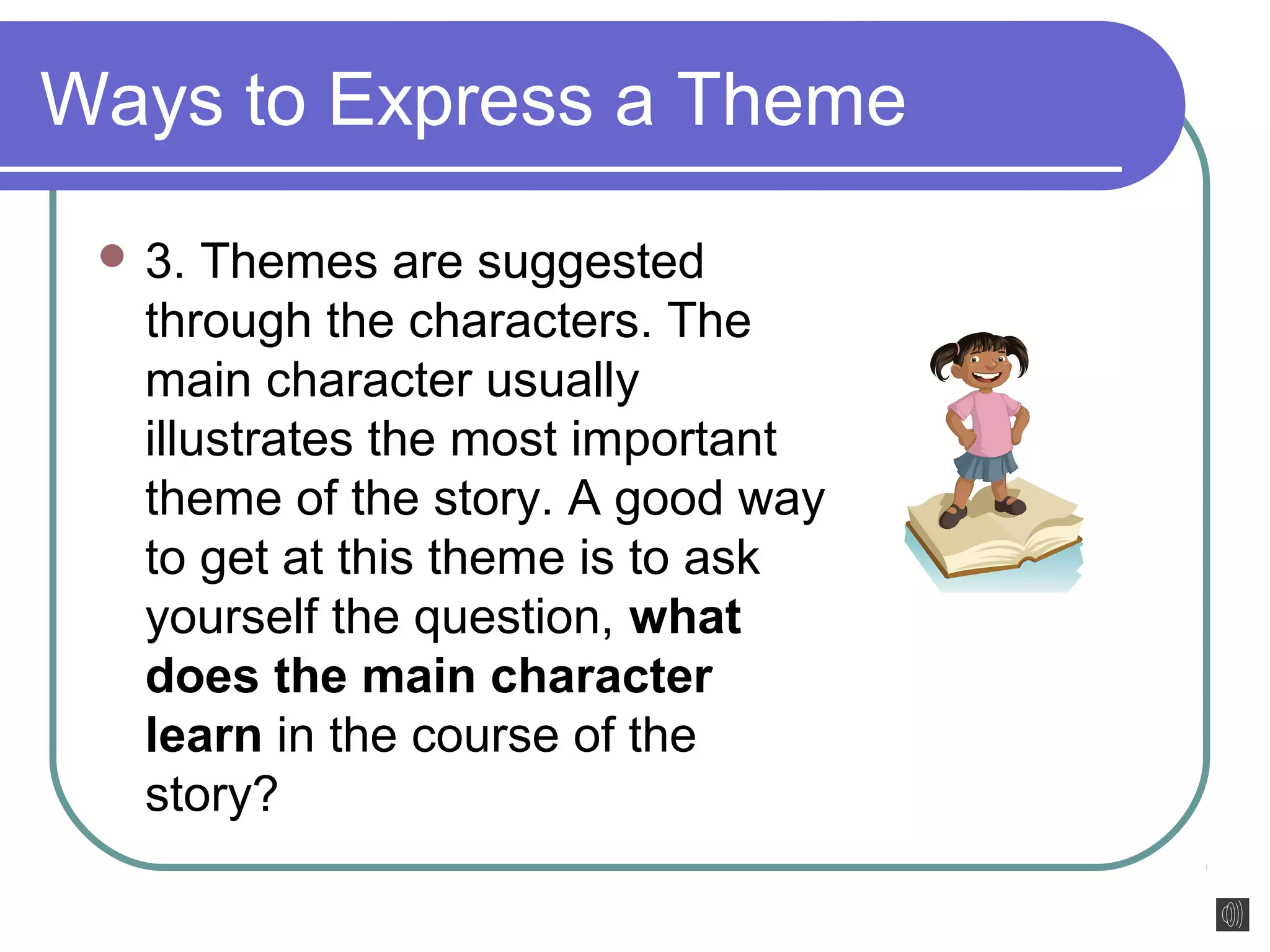 Ways to Express a Theme 
3. Themes are suggested 
through the characters. The 
main character usually 
illustrates the most important 
theme of the story. A good way 
to get at this theme is to ask 
yourself the question, what 
does the main character 
learn in the course of the 
story? 
 